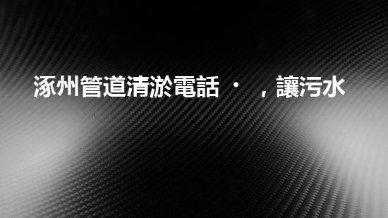 涿州管道清淤電話，讓污水通暢無(wú)阻！